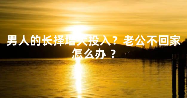 男人的长择增大投入？老公不回家怎么办 ？